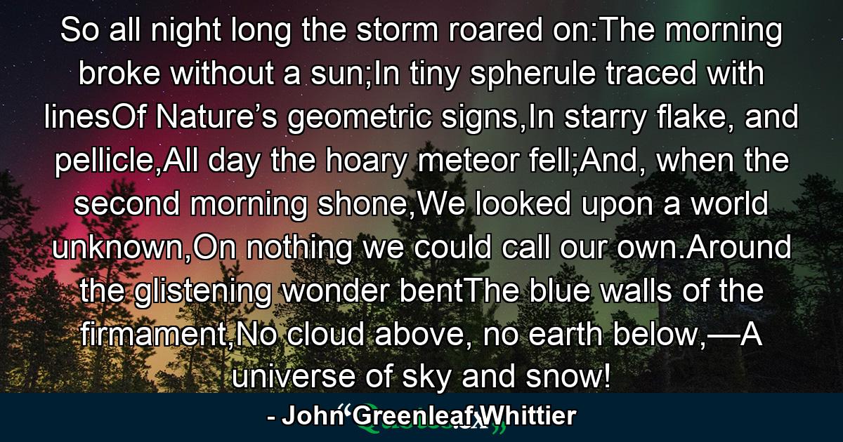 So all night long the storm roared on:The morning broke without a sun;In tiny spherule traced with linesOf Nature’s geometric signs,In starry flake, and pellicle,All day the hoary meteor fell;And, when the second morning shone,We looked upon a world unknown,On nothing we could call our own.Around the glistening wonder bentThe blue walls of the firmament,No cloud above, no earth below,—A universe of sky and snow! - Quote by John Greenleaf Whittier