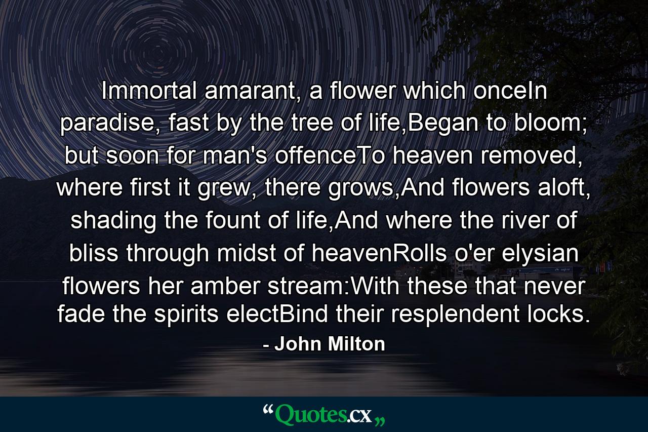 Immortal amarant, a flower which onceIn paradise, fast by the tree of life,Began to bloom; but soon for man's offenceTo heaven removed, where first it grew, there grows,And flowers aloft, shading the fount of life,And where the river of bliss through midst of heavenRolls o'er elysian flowers her amber stream:With these that never fade the spirits electBind their resplendent locks. - Quote by John Milton