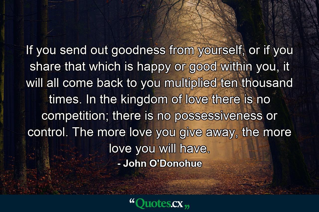 If you send out goodness from yourself, or if you share that which is happy or good within you, it will all come back to you multiplied ten thousand times. In the kingdom of love there is no competition; there is no possessiveness or control. The more love you give away, the more love you will have. - Quote by John O'Donohue