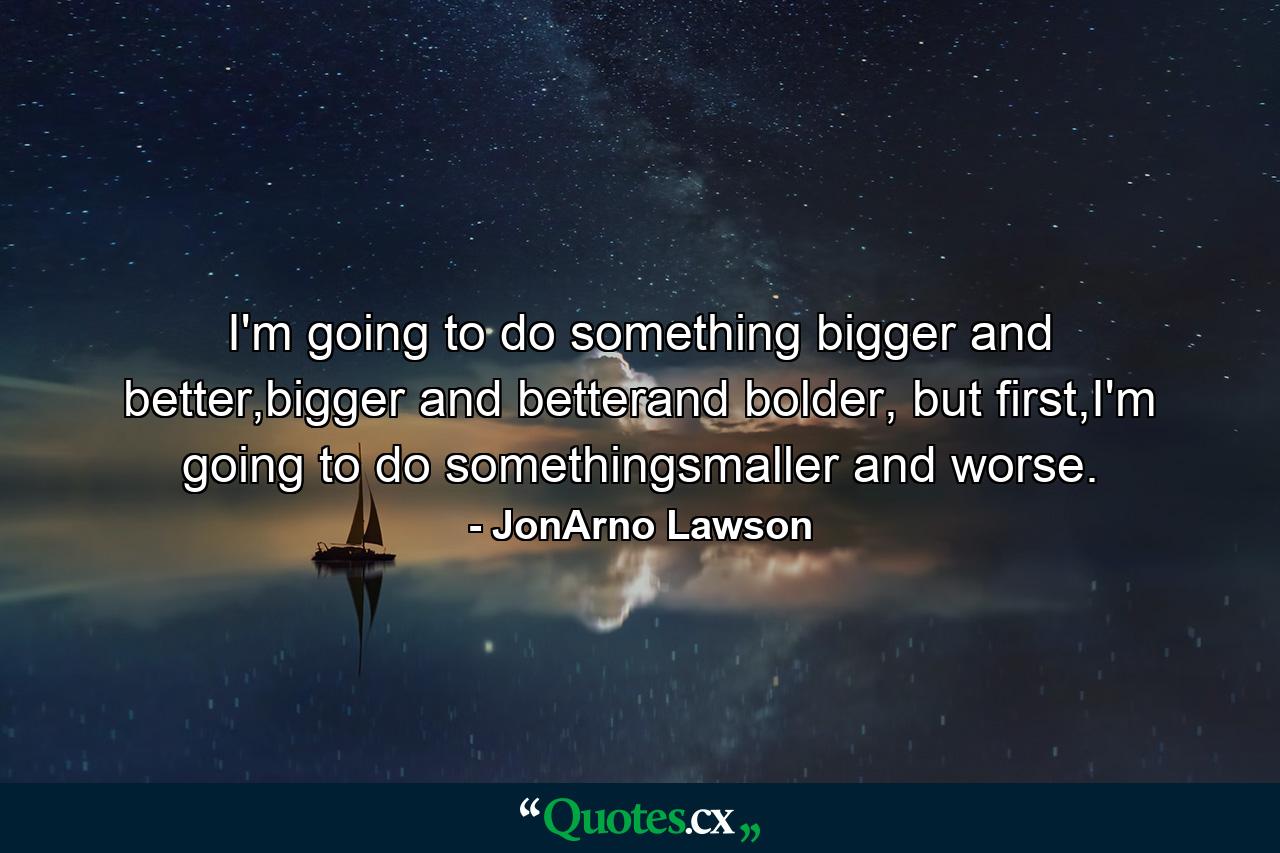 I'm going to do something bigger and better,bigger and betterand bolder, but first,I'm going to do somethingsmaller and worse. - Quote by JonArno Lawson