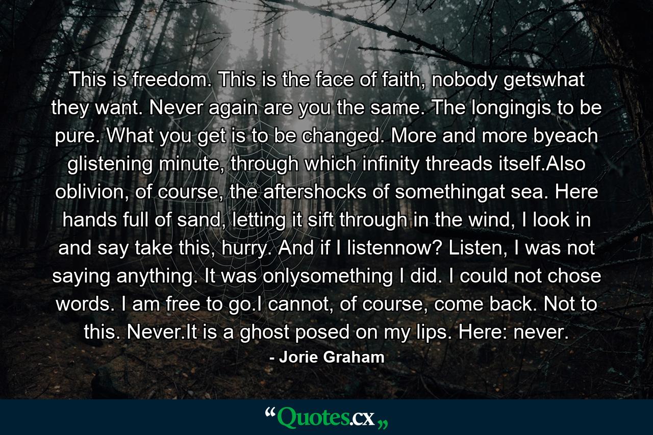 This is freedom. This is the face of faith, nobody getswhat they want. Never again are you the same. The longingis to be pure. What you get is to be changed. More and more byeach glistening minute, through which infinity threads itself.Also oblivion, of course, the aftershocks of somethingat sea. Here hands full of sand, letting it sift through in the wind, I look in and say take this, hurry. And if I listennow? Listen, I was not saying anything. It was onlysomething I did. I could not chose words. I am free to go.I cannot, of course, come back. Not to this. Never.It is a ghost posed on my lips. Here: never. - Quote by Jorie Graham