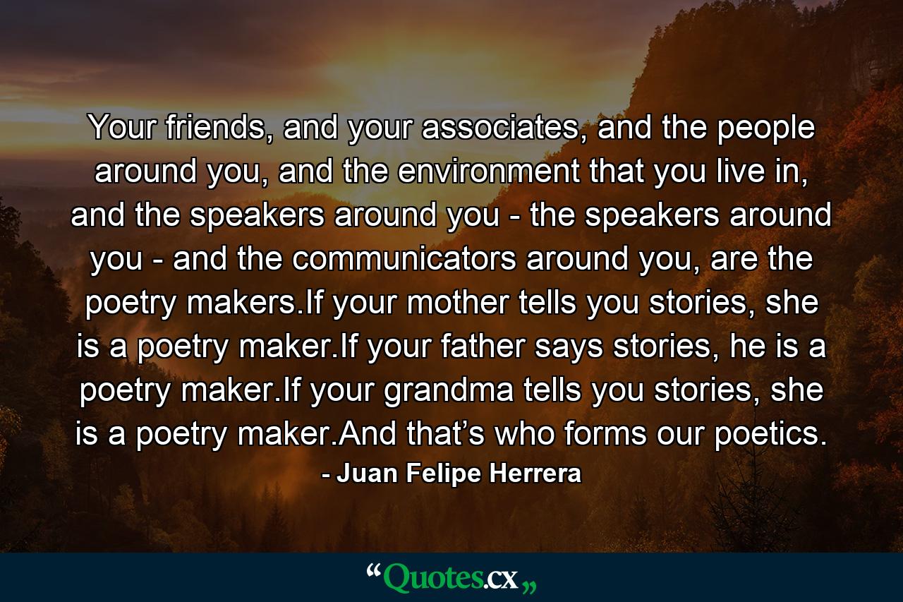 Your friends, and your associates, and the people around you, and the environment that you live in, and the speakers around you - the speakers around you - and the communicators around you, are the poetry makers.If your mother tells you stories, she is a poetry maker.If your father says stories, he is a poetry maker.If your grandma tells you stories, she is a poetry maker.And that’s who forms our poetics. - Quote by Juan Felipe Herrera