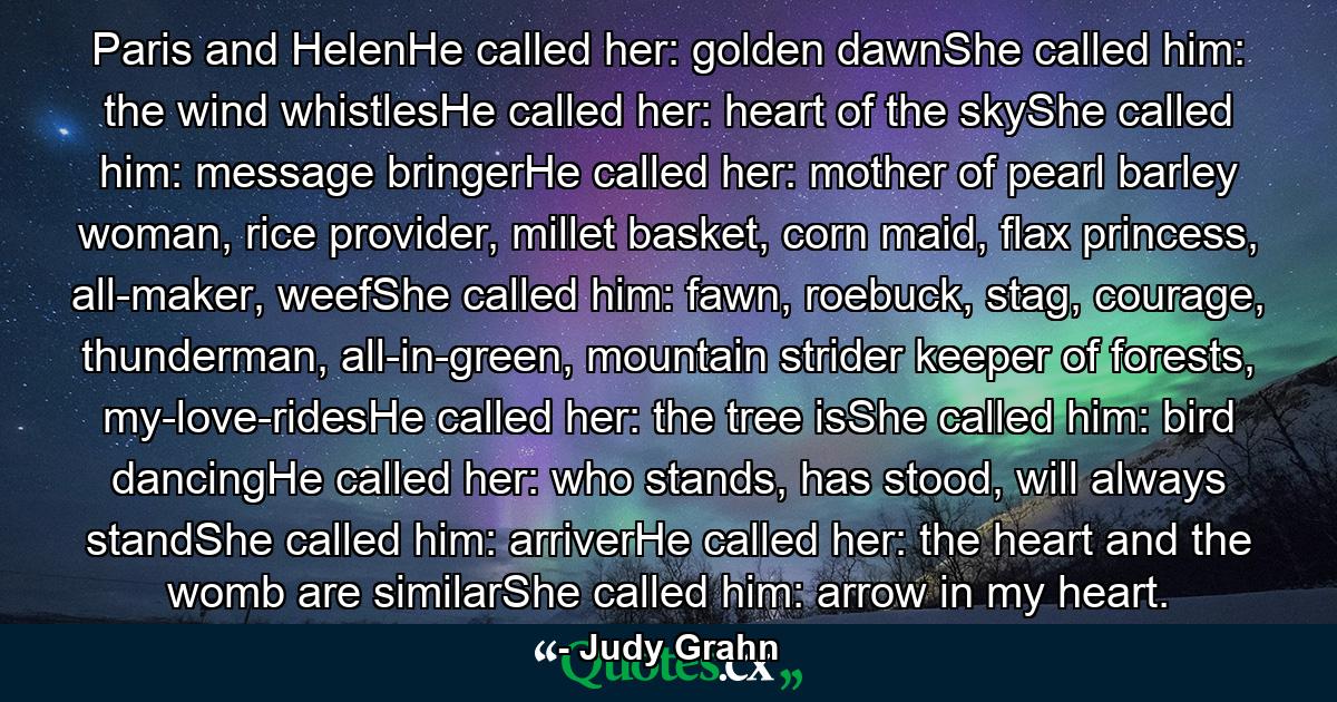 Paris and HelenHe called her: golden dawnShe called him: the wind whistlesHe called her: heart of the skyShe called him: message bringerHe called her: mother of pearl barley woman, rice provider, millet basket, corn maid, flax princess, all-maker, weefShe called him: fawn, roebuck, stag, courage, thunderman, all-in-green, mountain strider keeper of forests, my-love-ridesHe called her: the tree isShe called him: bird dancingHe called her: who stands, has stood, will always standShe called him: arriverHe called her: the heart and the womb are similarShe called him: arrow in my heart. - Quote by Judy Grahn