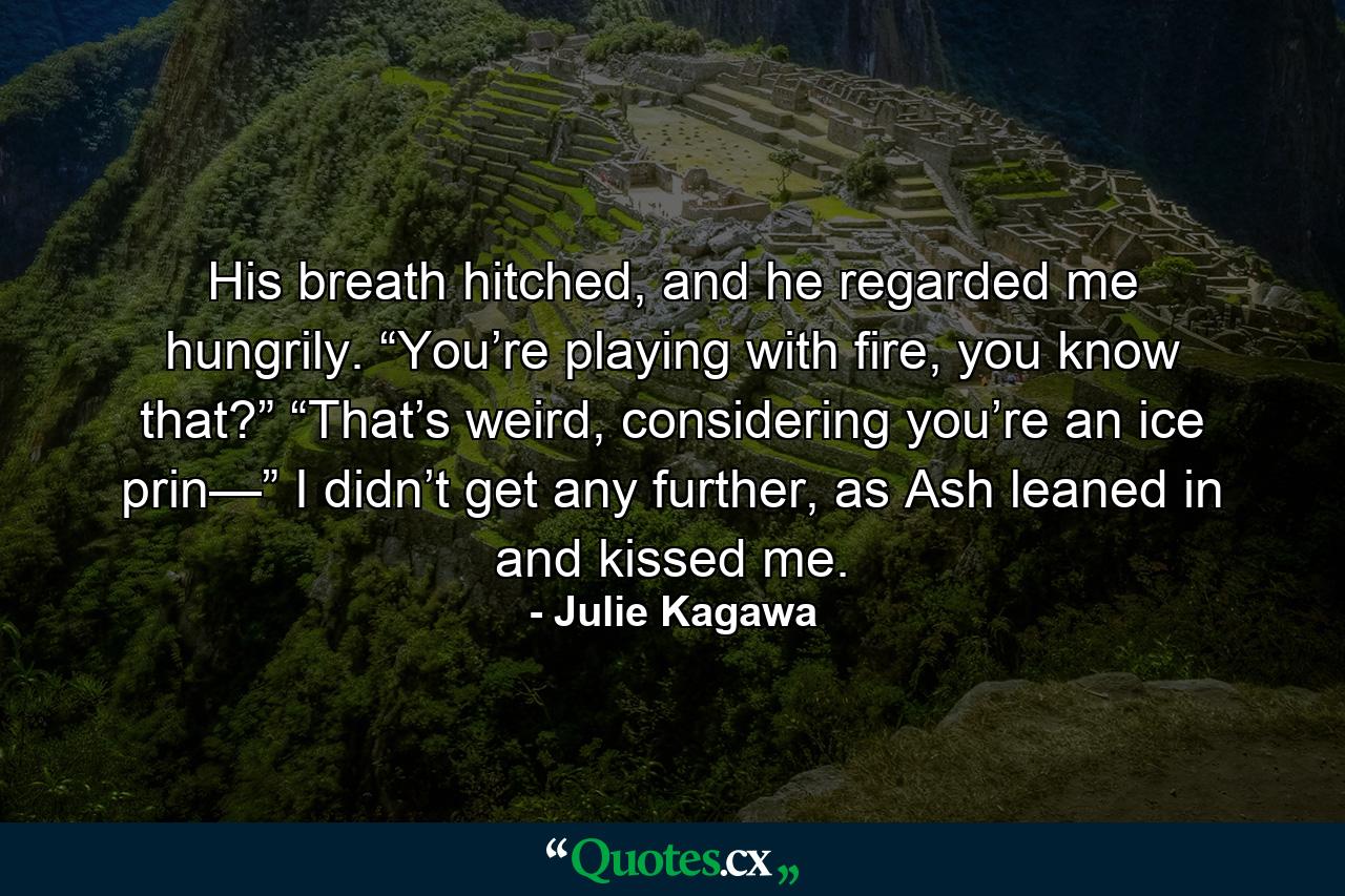 His breath hitched, and he regarded me hungrily. “You’re playing with fire, you know that?” “That’s weird, considering you’re an ice prin—” I didn’t get any further, as Ash leaned in and kissed me. - Quote by Julie Kagawa