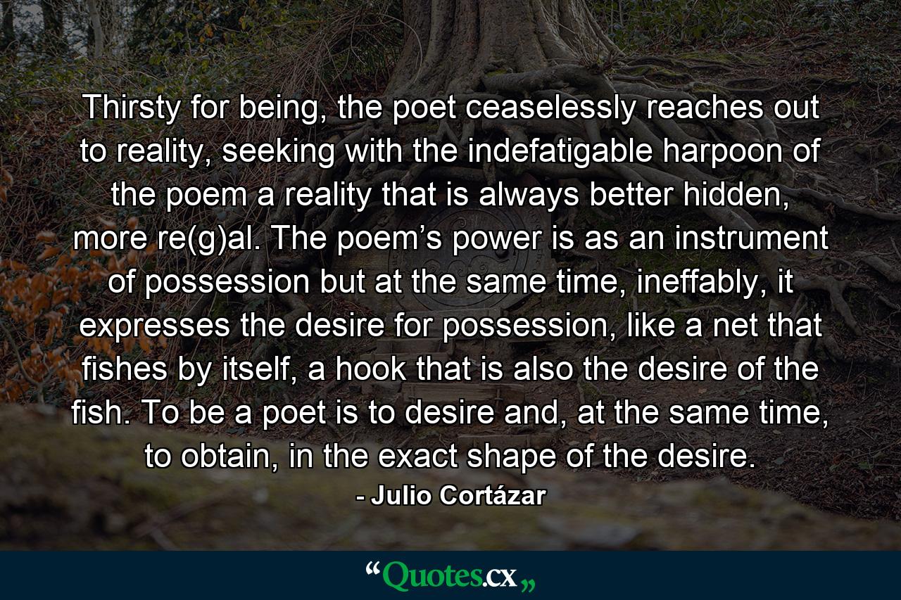 Thirsty for being, the poet ceaselessly reaches out to reality, seeking with the indefatigable harpoon of the poem a reality that is always better hidden, more re(g)al. The poem’s power is as an instrument of possession but at the same time, ineffably, it expresses the desire for possession, like a net that fishes by itself, a hook that is also the desire of the fish. To be a poet is to desire and, at the same time, to obtain, in the exact shape of the desire. - Quote by Julio Cortázar