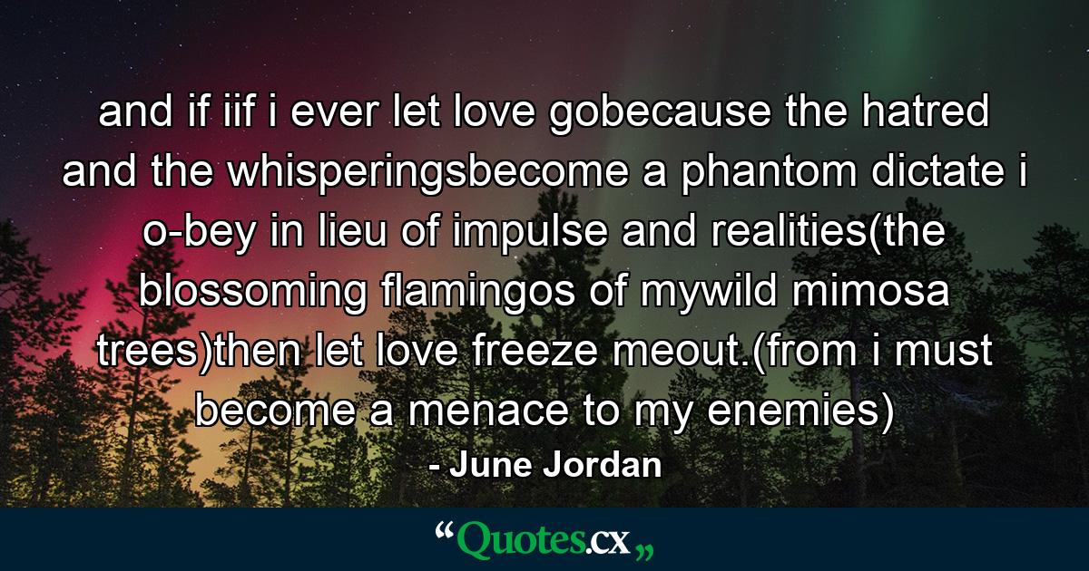 and if iif i ever let love gobecause the hatred and the whisperingsbecome a phantom dictate i o-bey in lieu of impulse and realities(the blossoming flamingos of mywild mimosa trees)then let love freeze meout.(from i must become a menace to my enemies) - Quote by June Jordan