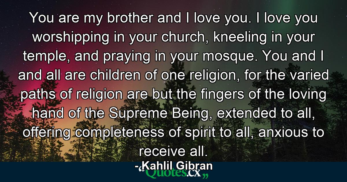 You are my brother and I love you. I love you worshipping in your church, kneeling in your temple, and praying in your mosque. You and I and all are children of one religion, for the varied paths of religion are but the fingers of the loving hand of the Supreme Being, extended to all, offering completeness of spirit to all, anxious to receive all. - Quote by Kahlil Gibran