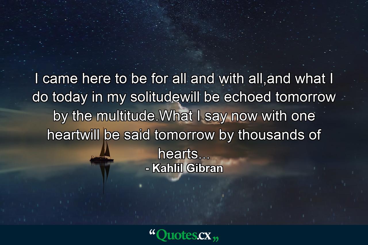 I came here to be for all and with all,and what I do today in my solitudewill be echoed tomorrow by the multitude.What I say now with one heartwill be said tomorrow by thousands of hearts... - Quote by Kahlil Gibran