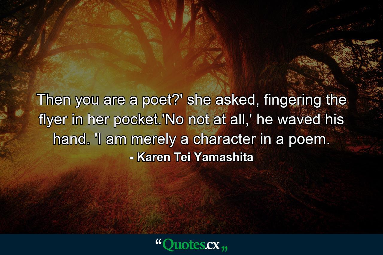 Then you are a poet?' she asked, fingering the flyer in her pocket.'No not at all,' he waved his hand. 'I am merely a character in a poem. - Quote by Karen Tei Yamashita