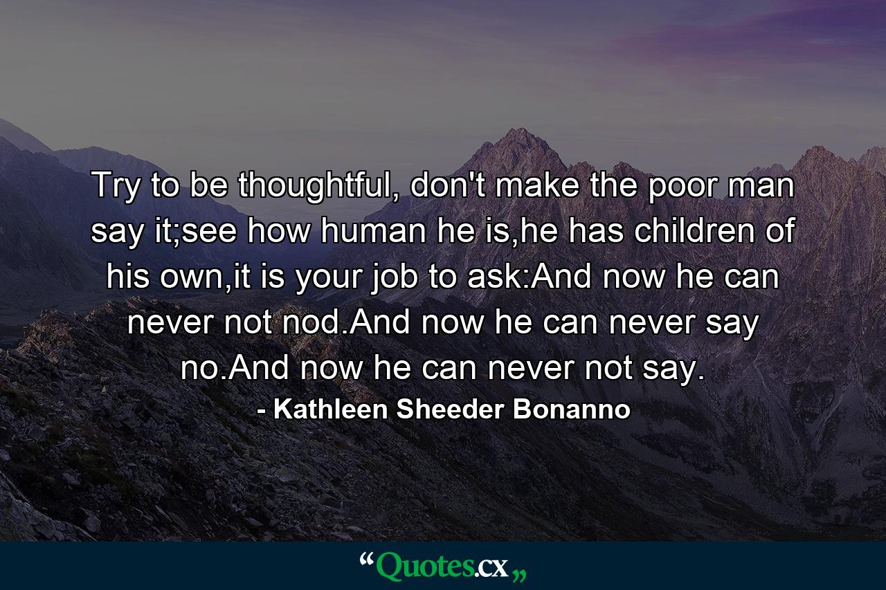 Try to be thoughtful, don't make the poor man say it;see how human he is,he has children of his own,it is your job to ask:And now he can never not nod.And now he can never say no.And now he can never not say. - Quote by Kathleen Sheeder Bonanno