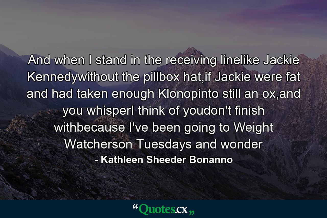 And when I stand in the receiving linelike Jackie Kennedywithout the pillbox hat,if Jackie were fat and had taken enough Klonopinto still an ox,and you whisperI think of youdon't finish withbecause I've been going to Weight Watcherson Tuesdays and wonder - Quote by Kathleen Sheeder Bonanno