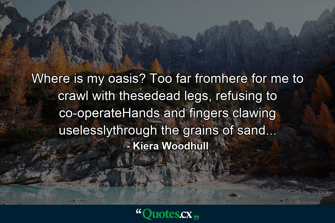 Where is my oasis? Too far fromhere for me to crawl with thesedead legs, refusing to co-operateHands and fingers clawing uselesslythrough the grains of sand... - Quote by Kiera Woodhull