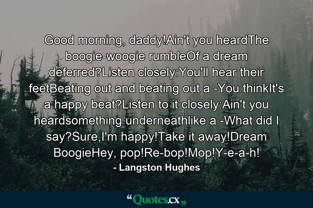 Good morning, daddy!Ain't you heardThe boogie-woogie rumbleOf a dream deferred?Listen closely:You'll hear their feetBeating out and beating out a -You thinkIt's a happy beat?Listen to it closely:Ain't you heardsomething underneathlike a -What did I say?Sure,I'm happy!Take it away!Dream BoogieHey, pop!Re-bop!Mop!Y-e-a-h! - Quote by Langston Hughes