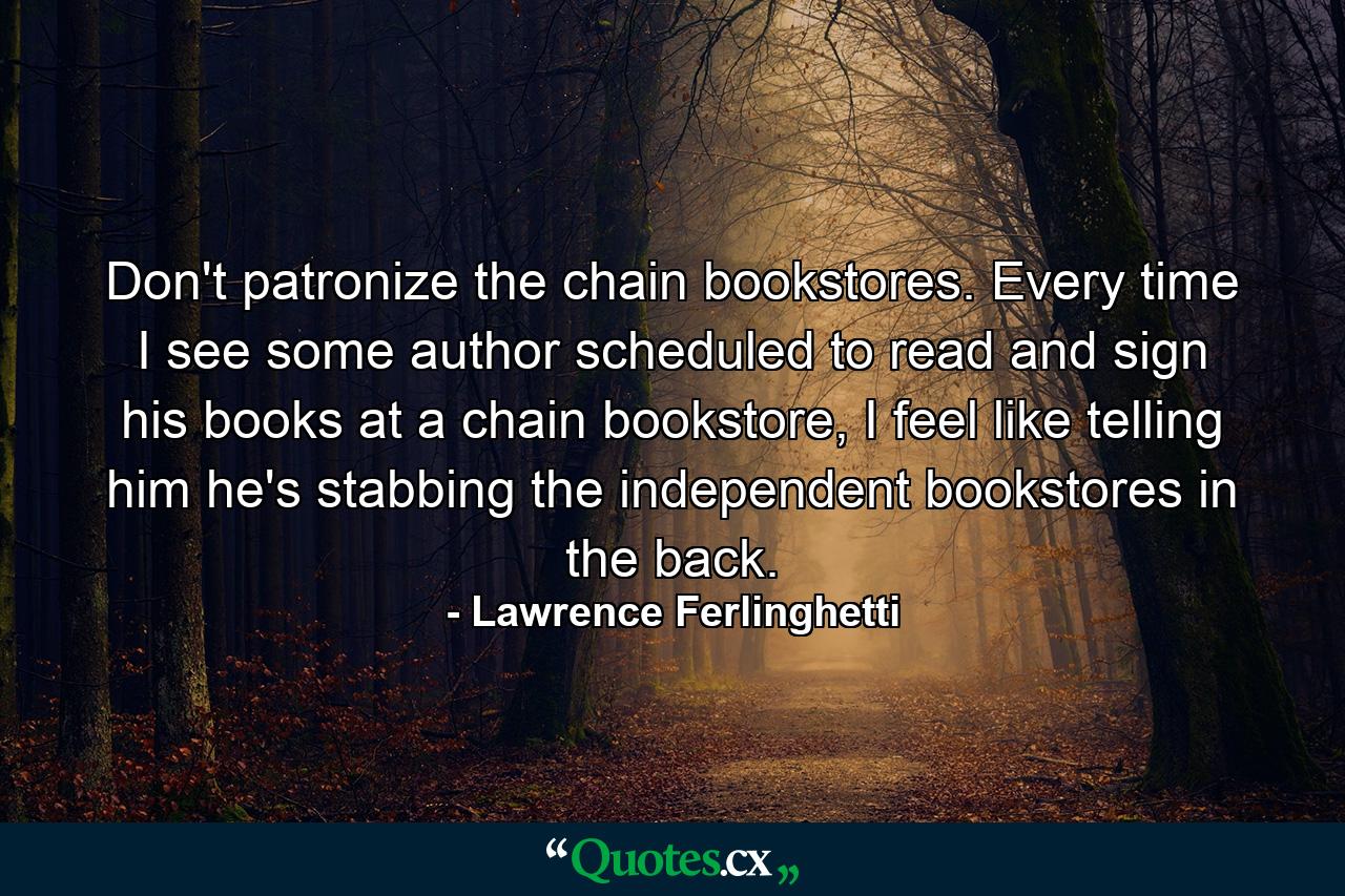 Don't patronize the chain bookstores. Every time I see some author scheduled to read and sign his books at a chain bookstore, I feel like telling him he's stabbing the independent bookstores in the back. - Quote by Lawrence Ferlinghetti