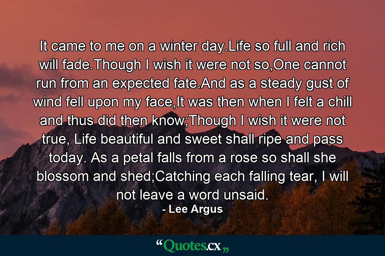 It came to me on a winter day.Life so full and rich will fade.Though I wish it were not so,One cannot run from an expected fate.And as a steady gust of wind fell upon my face,It was then when I felt a chill and thus did then know;Though I wish it were not true, Life beautiful and sweet shall ripe and pass today. As a petal falls from a rose so shall she blossom and shed;Catching each falling tear, I will not leave a word unsaid. - Quote by Lee Argus