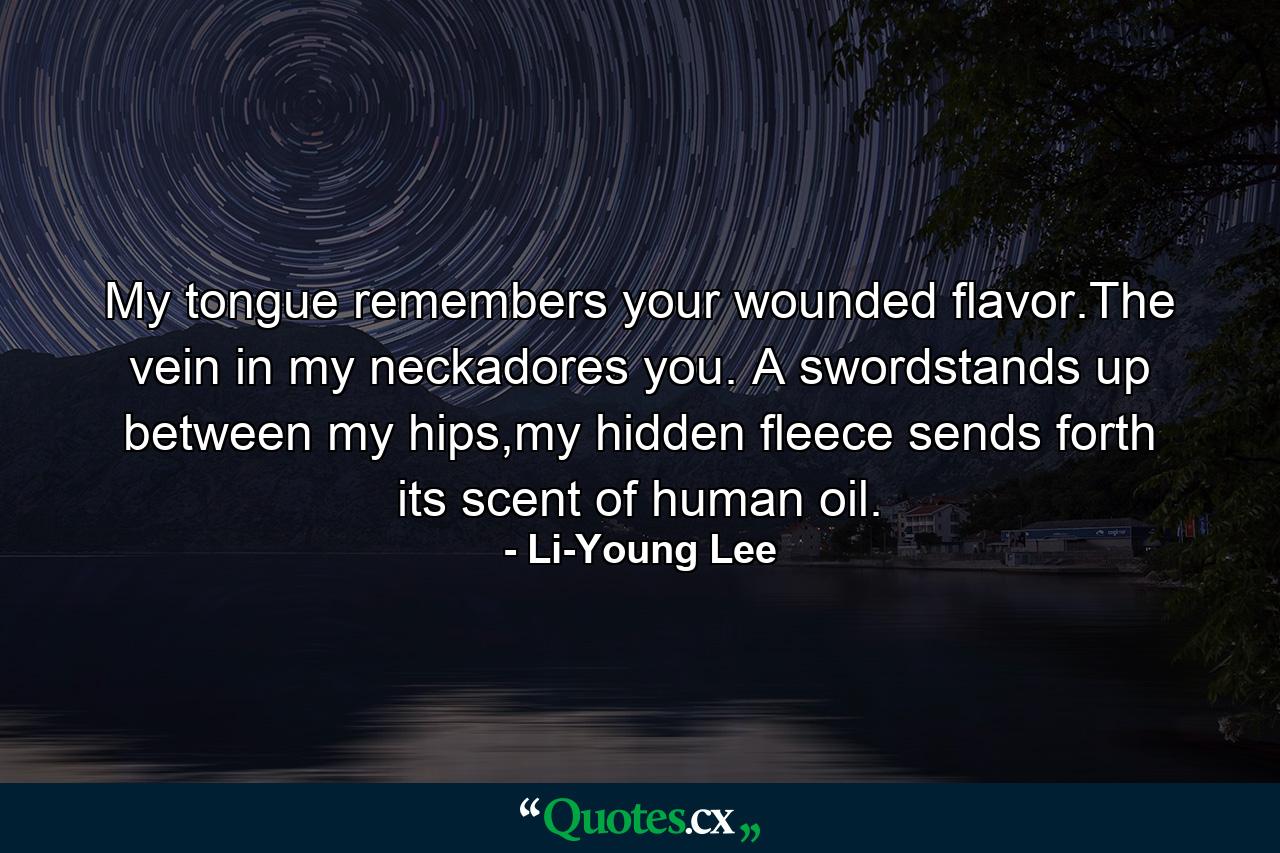 My tongue remembers your wounded flavor.The vein in my neckadores you. A swordstands up between my hips,my hidden fleece sends forth its scent of human oil. - Quote by Li-Young Lee