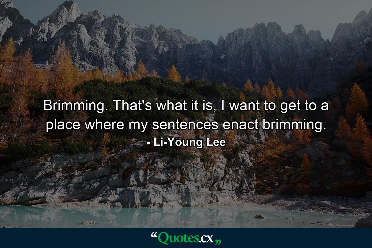 Brimming. That's what it is, I want to get to a place where my sentences enact brimming. - Quote by Li-Young Lee