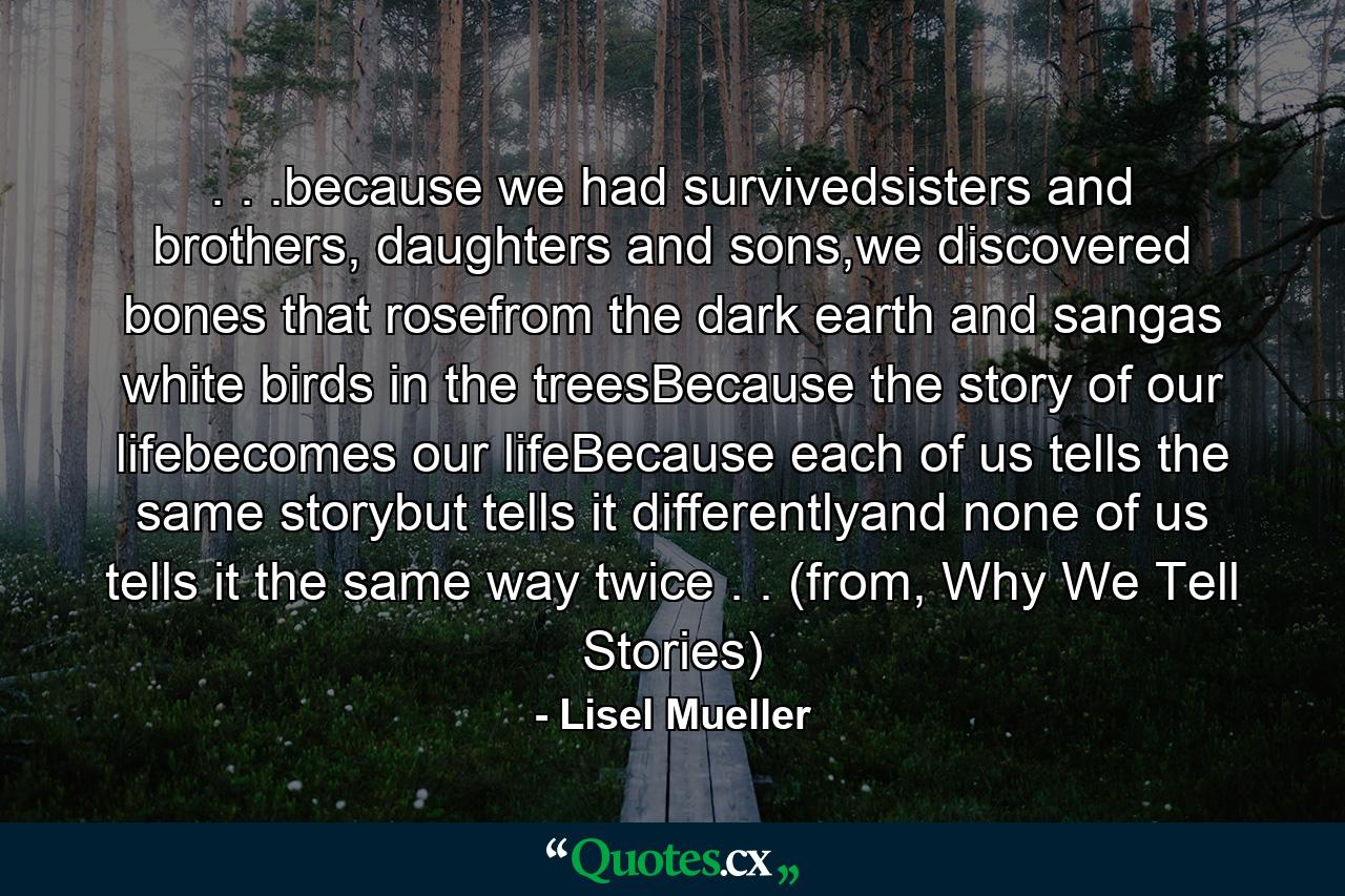 . . .because we had survivedsisters and brothers, daughters and sons,we discovered bones that rosefrom the dark earth and sangas white birds in the treesBecause the story of our lifebecomes our lifeBecause each of us tells the same storybut tells it differentlyand none of us tells it the same way twice . . (from, Why We Tell Stories) - Quote by Lisel Mueller