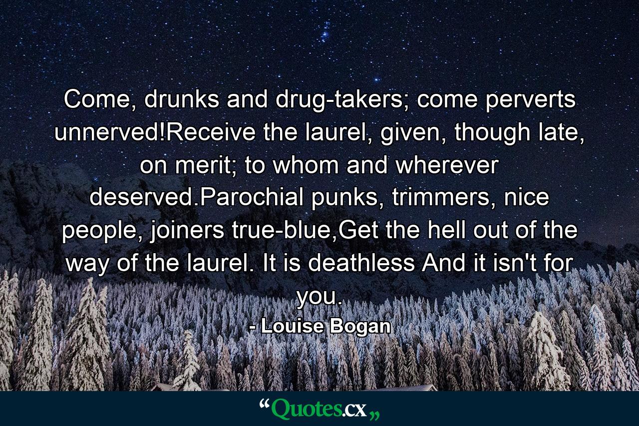 Come, drunks and drug-takers; come perverts unnerved!Receive the laurel, given, though late, on merit; to whom and wherever deserved.Parochial punks, trimmers, nice people, joiners true-blue,Get the hell out of the way of the laurel. It is deathless And it isn't for you. - Quote by Louise Bogan