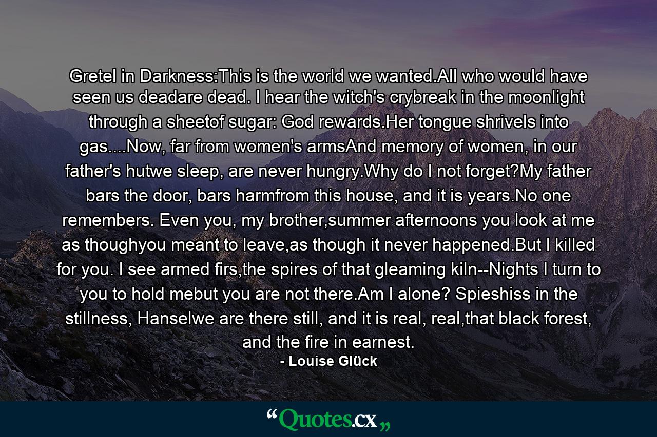 Gretel in Darkness:This is the world we wanted.All who would have seen us deadare dead. I hear the witch's crybreak in the moonlight through a sheetof sugar: God rewards.Her tongue shrivels into gas....Now, far from women's armsAnd memory of women, in our father's hutwe sleep, are never hungry.Why do I not forget?My father bars the door, bars harmfrom this house, and it is years.No one remembers. Even you, my brother,summer afternoons you look at me as thoughyou meant to leave,as though it never happened.But I killed for you. I see armed firs,the spires of that gleaming kiln--Nights I turn to you to hold mebut you are not there.Am I alone? Spieshiss in the stillness, Hanselwe are there still, and it is real, real,that black forest, and the fire in earnest. - Quote by Louise Glück