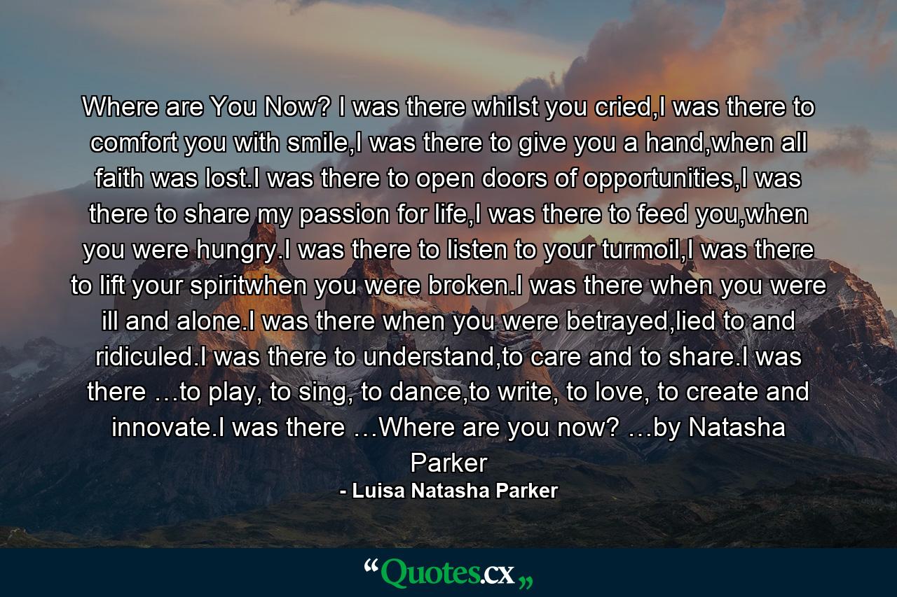 Where are You Now? I was there whilst you cried,I was there to comfort you with smile,I was there to give you a hand,when all faith was lost.I was there to open doors of opportunities,I was there to share my passion for life,I was there to feed you,when you were hungry.I was there to listen to your turmoil,I was there to lift your spiritwhen you were broken.I was there when you were ill and alone.I was there when you were betrayed,lied to and ridiculed.I was there to understand,to care and to share.I was there …to play, to sing, to dance,to write, to love, to create and innovate.I was there …Where are you now? …by Natasha Parker - Quote by Luisa Natasha Parker