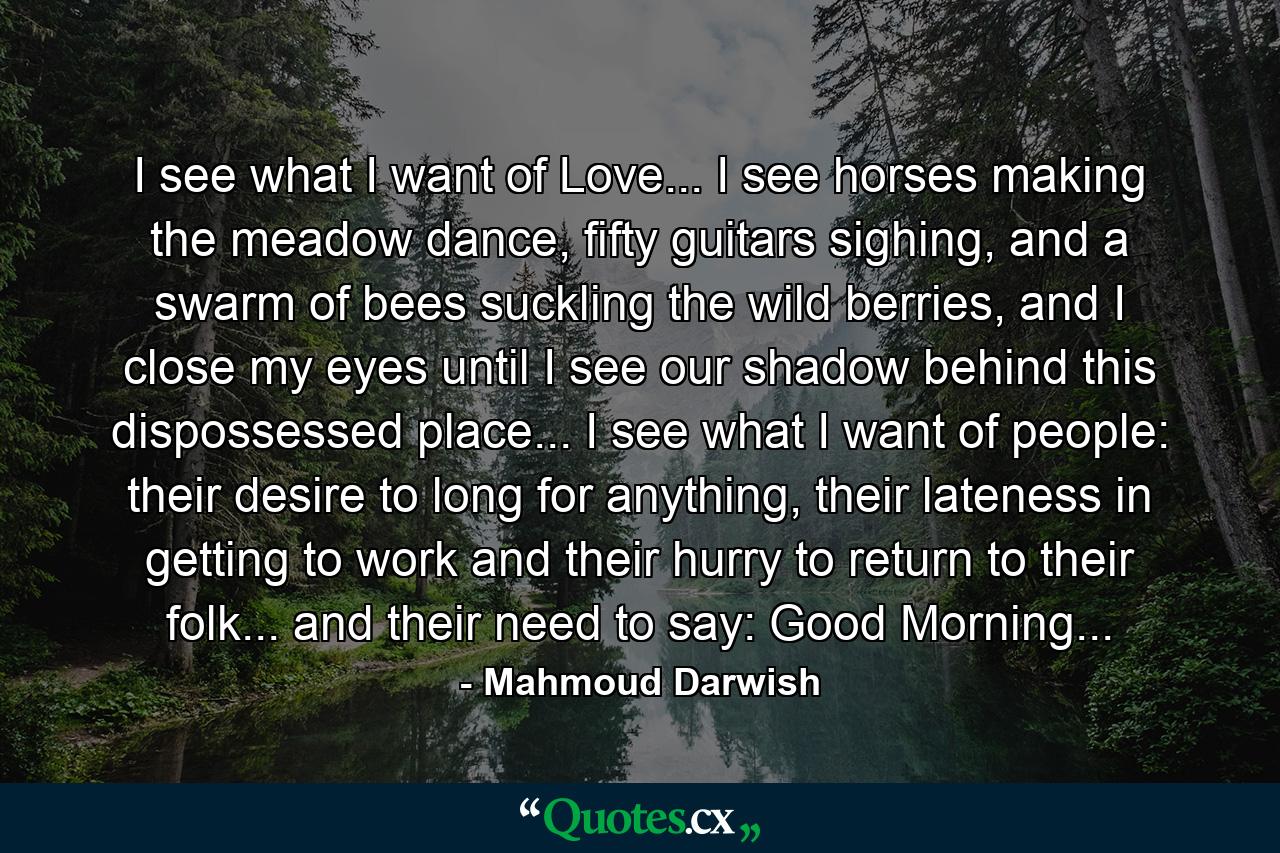 I see what I want of Love... I see horses making the meadow dance, fifty guitars sighing, and a swarm of bees suckling the wild berries, and I close my eyes until I see our shadow behind this dispossessed place... I see what I want of people: their desire to long for anything, their lateness in getting to work and their hurry to return to their folk... and their need to say: Good Morning... - Quote by Mahmoud Darwish