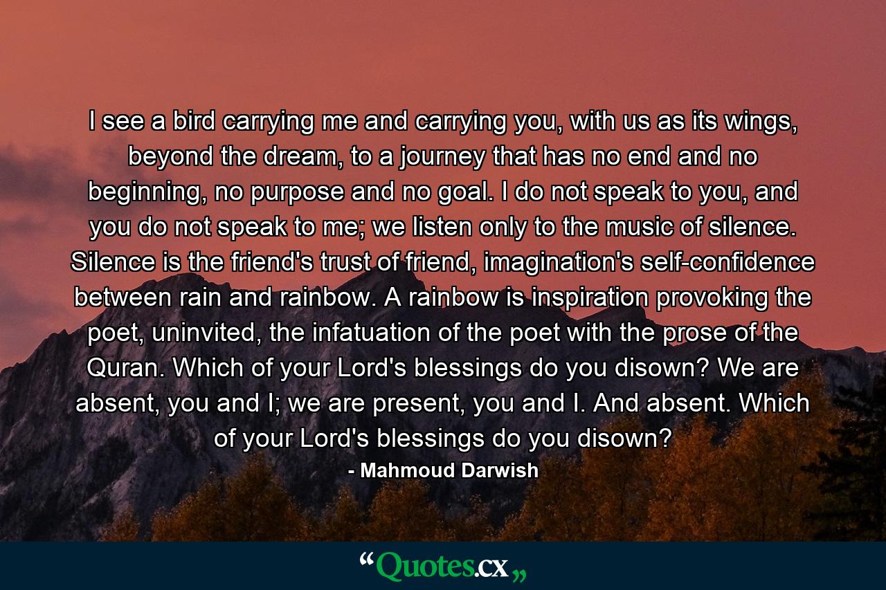I see a bird carrying me and carrying you, with us as its wings, beyond the dream, to a journey that has no end and no beginning, no purpose and no goal. I do not speak to you, and you do not speak to me; we listen only to the music of silence. Silence is the friend's trust of friend, imagination's self-confidence between rain and rainbow. A rainbow is inspiration provoking the poet, uninvited, the infatuation of the poet with the prose of the Quran. Which of your Lord's blessings do you disown? We are absent, you and I; we are present, you and I. And absent. Which of your Lord's blessings do you disown? - Quote by Mahmoud Darwish
