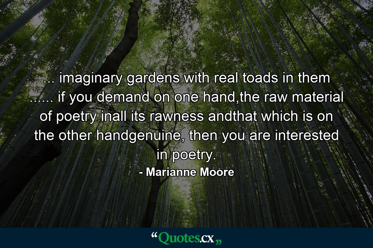 ... imaginary gardens with real toads in them ...... if you demand on one hand,the raw material of poetry inall its rawness andthat which is on the other handgenuine, then you are interested in poetry. - Quote by Marianne Moore