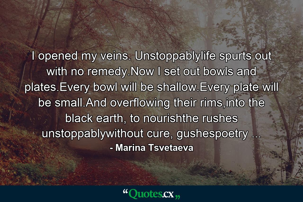 I opened my veins. Unstoppablylife spurts out with no remedy.Now I set out bowls and plates.Every bowl will be shallow.Every plate will be small.And overflowing their rims,into the black earth, to nourishthe rushes unstoppablywithout cure, gushespoetry ... - Quote by Marina Tsvetaeva