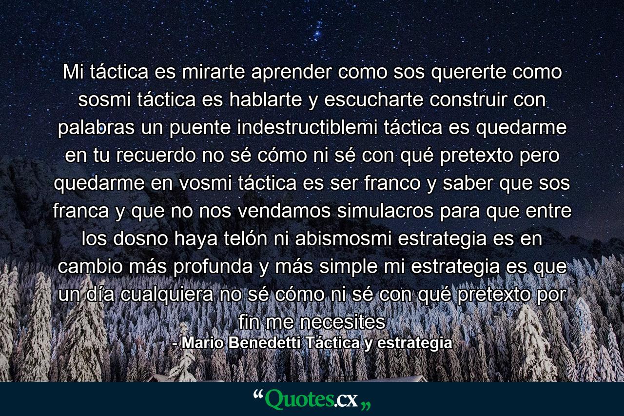 Mi táctica es mirarte aprender como sos quererte como sosmi táctica es hablarte y escucharte construir con palabras un puente indestructiblemi táctica es quedarme en tu recuerdo no sé cómo ni sé con qué pretexto pero quedarme en vosmi táctica es ser franco y saber que sos franca y que no nos vendamos simulacros para que entre los dosno haya telón ni abismosmi estrategia es en cambio más profunda y más simple mi estrategia es que un día cualquiera no sé cómo ni sé con qué pretexto por fin me necesites - Quote by Mario Benedetti Táctica y estrategia