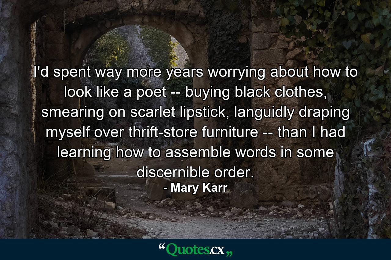 I'd spent way more years worrying about how to look like a poet -- buying black clothes, smearing on scarlet lipstick, languidly draping myself over thrift-store furniture -- than I had learning how to assemble words in some discernible order. - Quote by Mary Karr