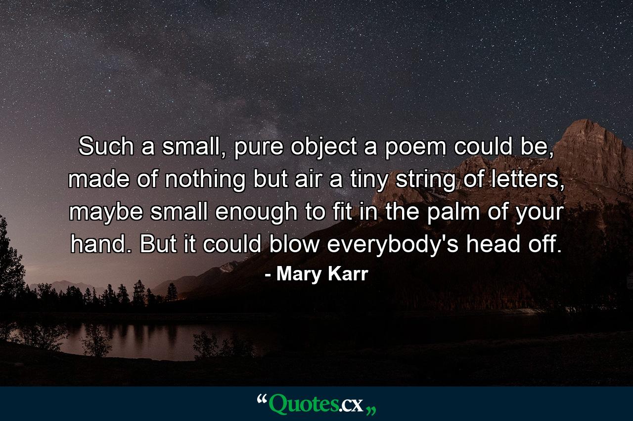 Such a small, pure object a poem could be, made of nothing but air a tiny string of letters, maybe small enough to fit in the palm of your hand. But it could blow everybody's head off. - Quote by Mary Karr