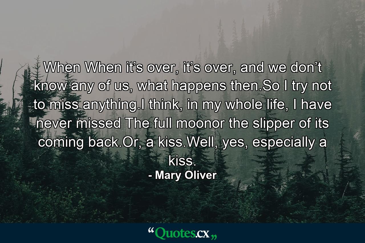 When When it’s over, it’s over, and we don’t know any of us, what happens then.So I try not to miss anything.I think, in my whole life, I have never missed The full moonor the slipper of its coming back.Or, a kiss.Well, yes, especially a kiss. - Quote by Mary Oliver