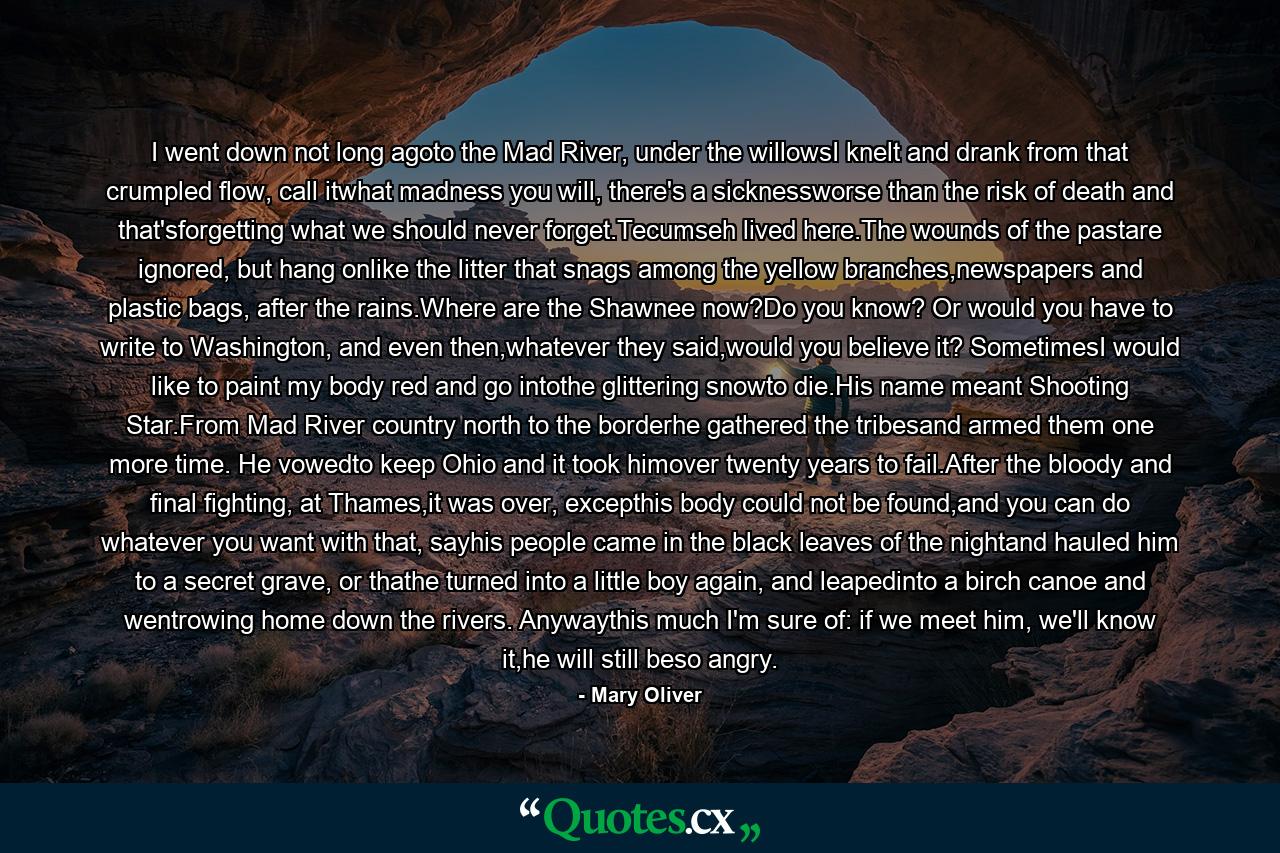 I went down not long agoto the Mad River, under the willowsI knelt and drank from that crumpled flow, call itwhat madness you will, there's a sicknessworse than the risk of death and that'sforgetting what we should never forget.Tecumseh lived here.The wounds of the pastare ignored, but hang onlike the litter that snags among the yellow branches,newspapers and plastic bags, after the rains.Where are the Shawnee now?Do you know? Or would you have to write to Washington, and even then,whatever they said,would you believe it? SometimesI would like to paint my body red and go intothe glittering snowto die.His name meant Shooting Star.From Mad River country north to the borderhe gathered the tribesand armed them one more time. He vowedto keep Ohio and it took himover twenty years to fail.After the bloody and final fighting, at Thames,it was over, excepthis body could not be found,and you can do whatever you want with that, sayhis people came in the black leaves of the nightand hauled him to a secret grave, or thathe turned into a little boy again, and leapedinto a birch canoe and wentrowing home down the rivers. Anywaythis much I'm sure of: if we meet him, we'll know it,he will still beso angry. - Quote by Mary Oliver
