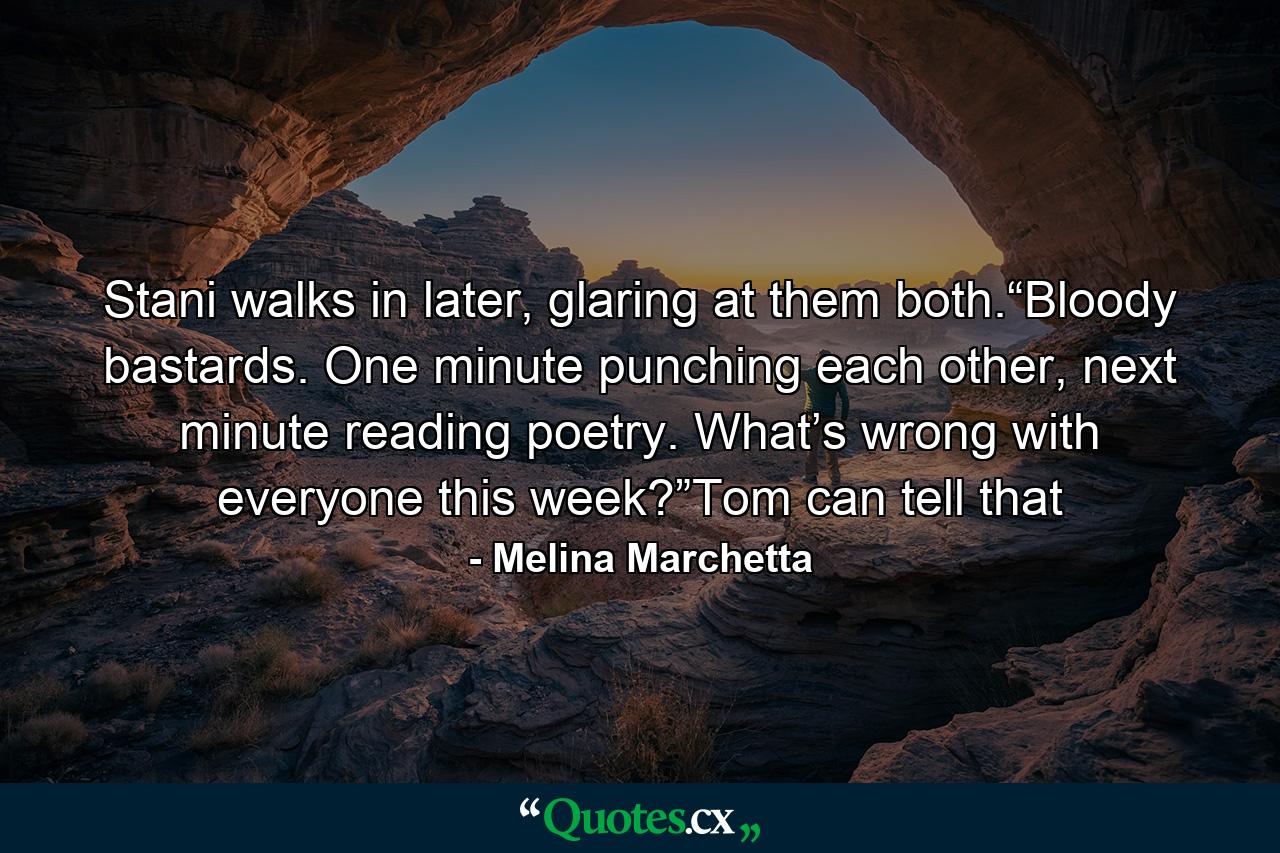 Stani walks in later, glaring at them both.“Bloody bastards. One minute punching each other, next minute reading poetry. What’s wrong with everyone this week?”Tom can tell that - Quote by Melina Marchetta