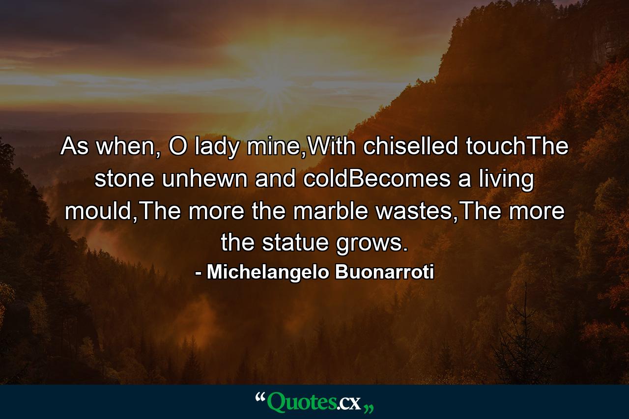 As when, O lady mine,With chiselled touchThe stone unhewn and coldBecomes a living mould,The more the marble wastes,The more the statue grows. - Quote by Michelangelo Buonarroti