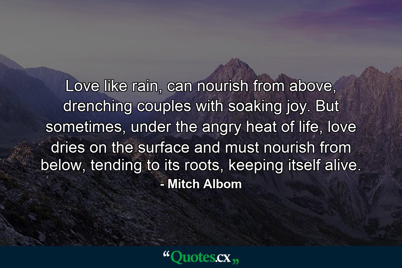 Love like rain, can nourish from above, drenching couples with soaking joy. But sometimes, under the angry heat of life, love dries on the surface and must nourish from below, tending to its roots, keeping itself alive. - Quote by Mitch Albom