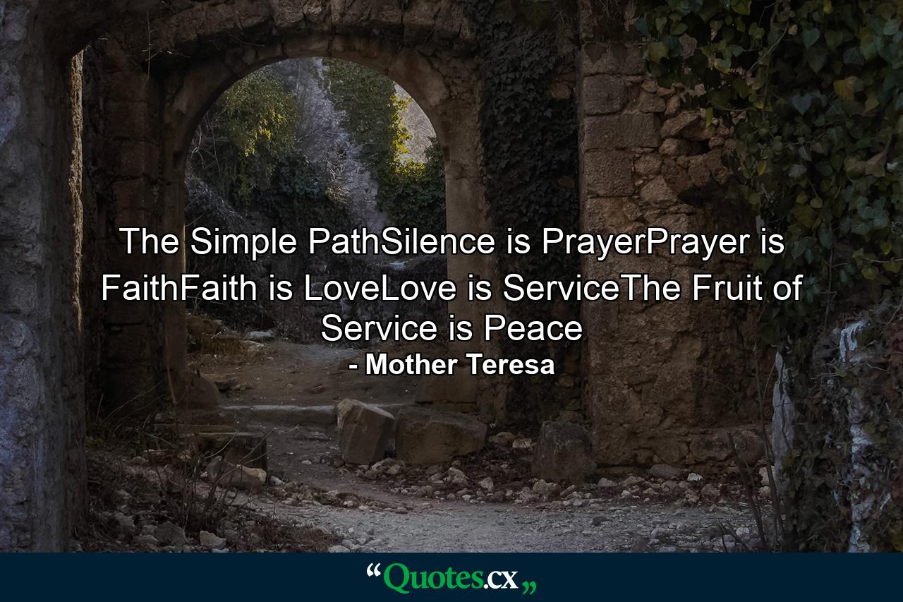 The Simple PathSilence is PrayerPrayer is FaithFaith is LoveLove is ServiceThe Fruit of Service is Peace - Quote by Mother Teresa