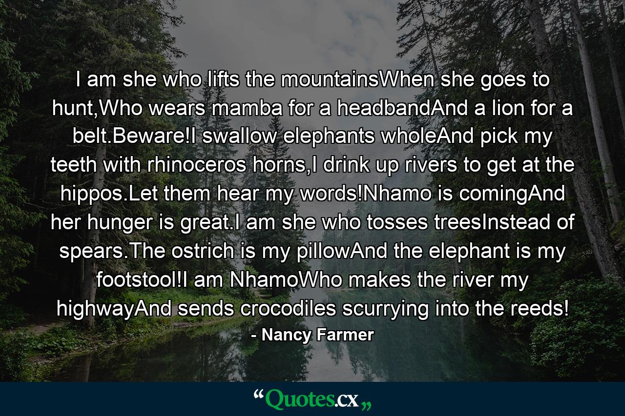 I am she who lifts the mountainsWhen she goes to hunt,Who wears mamba for a headbandAnd a lion for a belt.Beware!I swallow elephants wholeAnd pick my teeth with rhinoceros horns,I drink up rivers to get at the hippos.Let them hear my words!Nhamo is comingAnd her hunger is great.I am she who tosses treesInstead of spears.The ostrich is my pillowAnd the elephant is my footstool!I am NhamoWho makes the river my highwayAnd sends crocodiles scurrying into the reeds! - Quote by Nancy Farmer