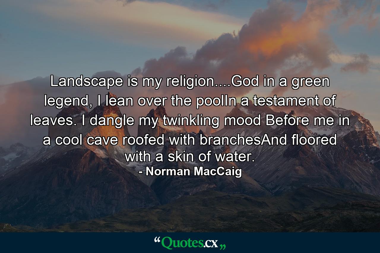 Landscape is my religion....God in a green legend, I lean over the poolIn a testament of leaves. I dangle my twinkling mood Before me in a cool cave roofed with branchesAnd floored with a skin of water. - Quote by Norman MacCaig