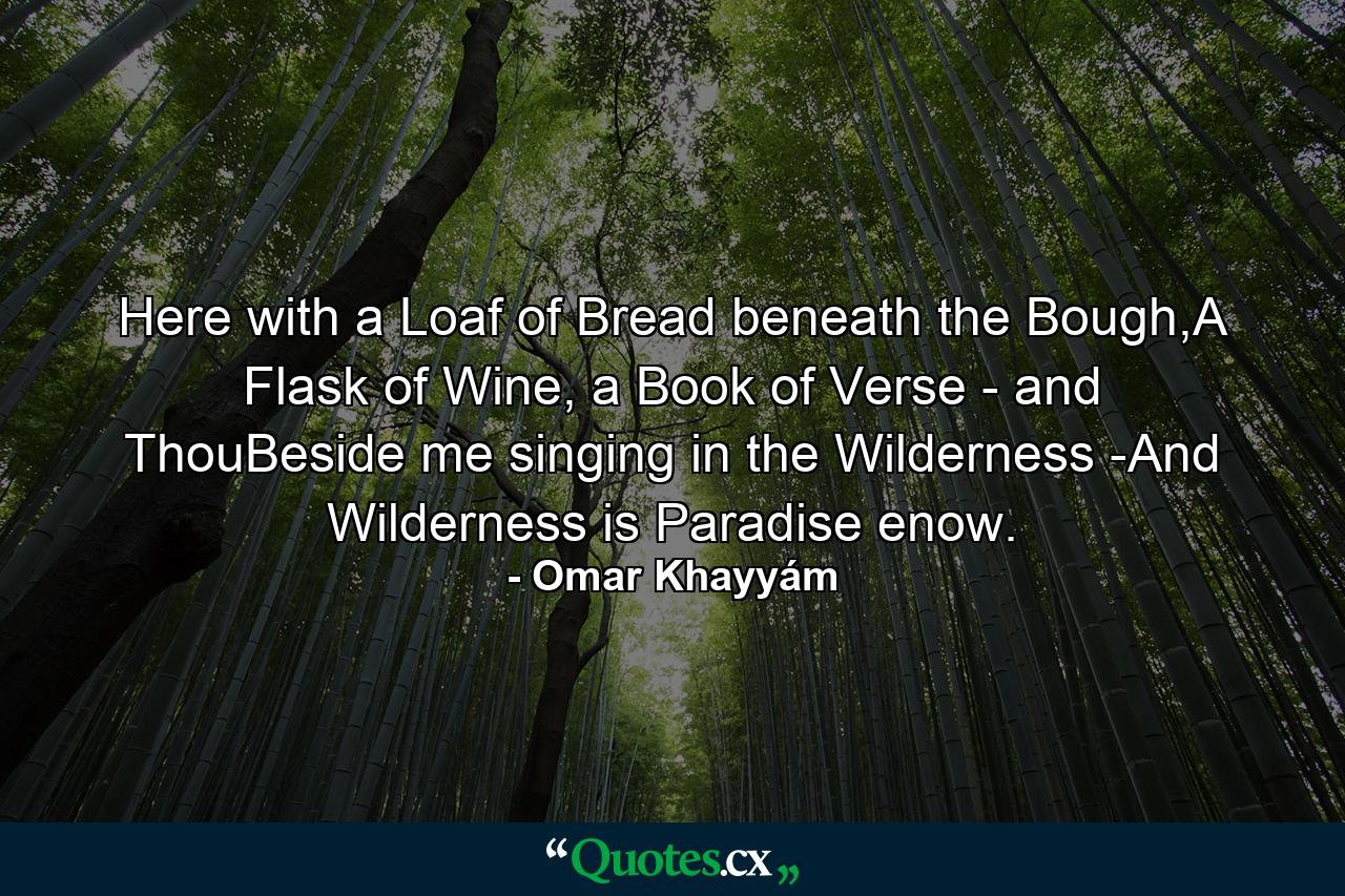 Here with a Loaf of Bread beneath the Bough,A Flask of Wine, a Book of Verse - and ThouBeside me singing in the Wilderness -And Wilderness is Paradise enow. - Quote by Omar Khayyám