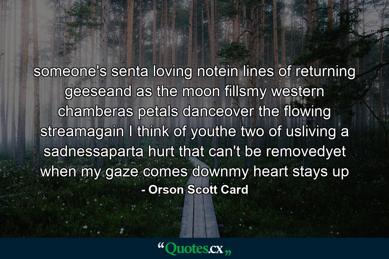 someone's senta loving notein lines of returning geeseand as the moon fillsmy western chamberas petals danceover the flowing streamagain I think of youthe two of usliving a sadnessaparta hurt that can't be removedyet when my gaze comes downmy heart stays up - Quote by Orson Scott Card