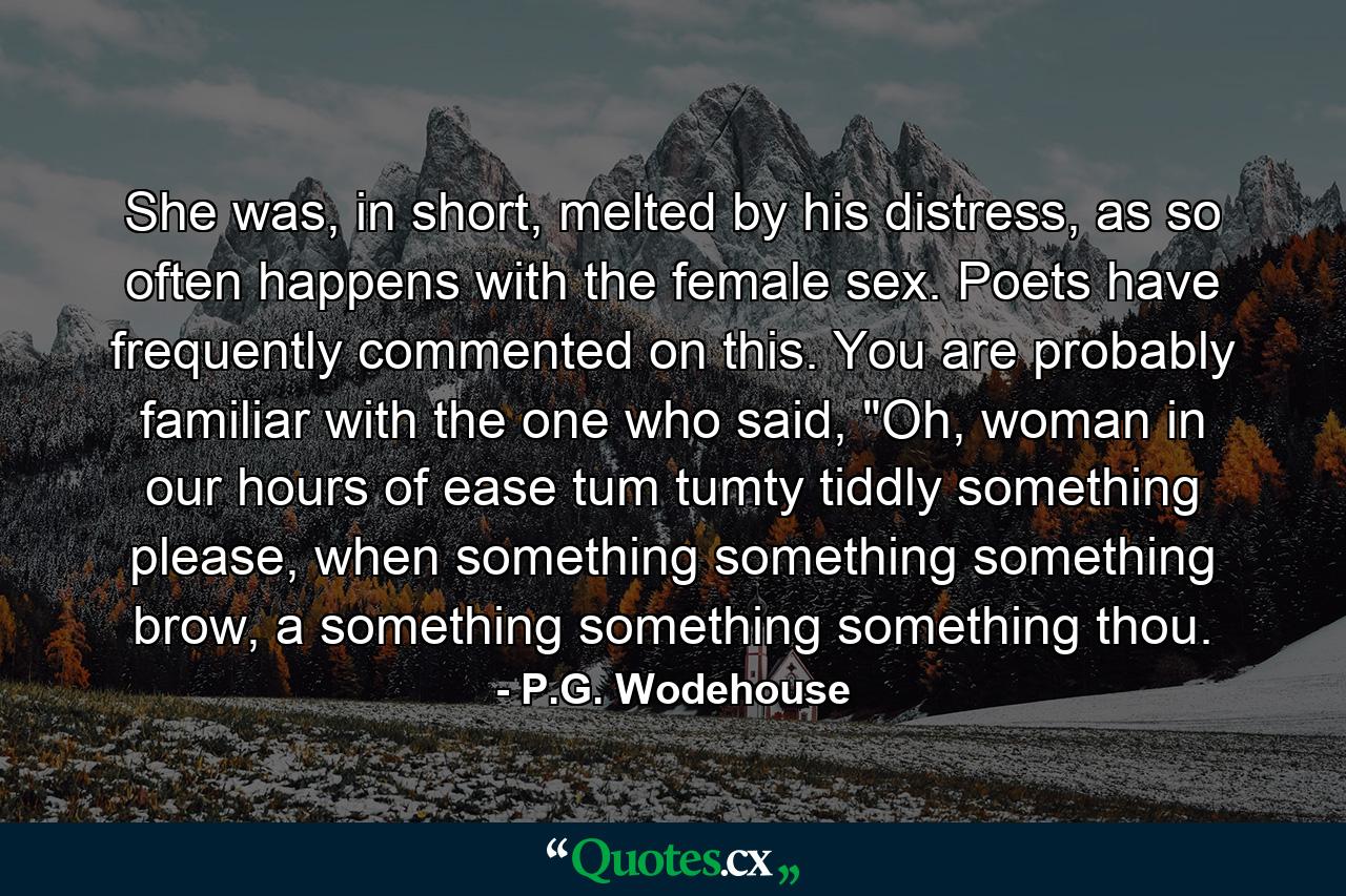 She was, in short, melted by his distress, as so often happens with the female sex. Poets have frequently commented on this. You are probably familiar with the one who said, 