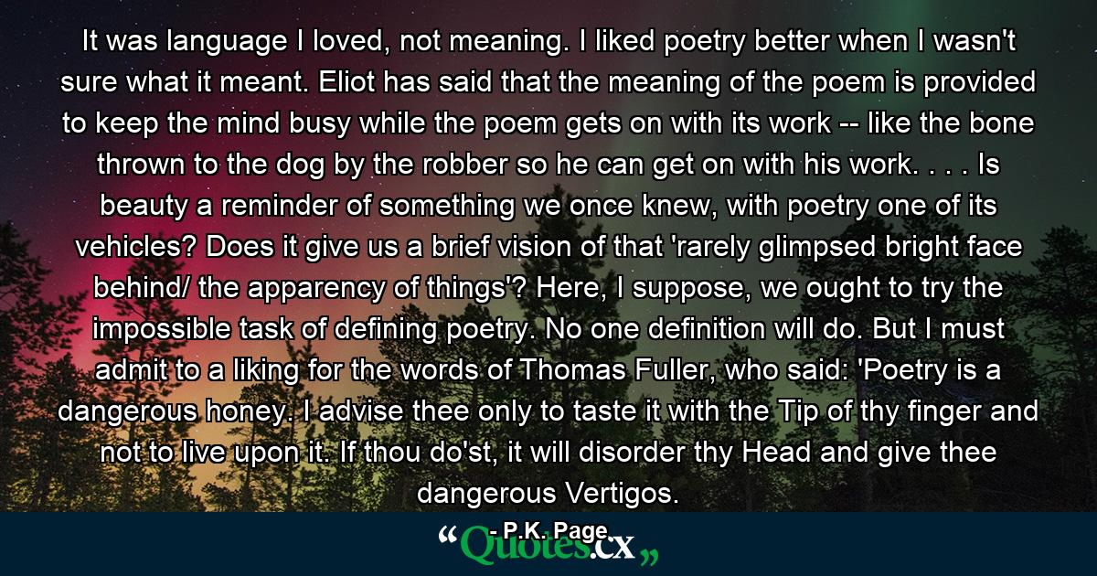 It was language I loved, not meaning. I liked poetry better when I wasn't sure what it meant. Eliot has said that the meaning of the poem is provided to keep the mind busy while the poem gets on with its work -- like the bone thrown to the dog by the robber so he can get on with his work. . . . Is beauty a reminder of something we once knew, with poetry one of its vehicles? Does it give us a brief vision of that 'rarely glimpsed bright face behind/ the apparency of things'? Here, I suppose, we ought to try the impossible task of defining poetry. No one definition will do. But I must admit to a liking for the words of Thomas Fuller, who said: 'Poetry is a dangerous honey. I advise thee only to taste it with the Tip of thy finger and not to live upon it. If thou do'st, it will disorder thy Head and give thee dangerous Vertigos. - Quote by P.K. Page