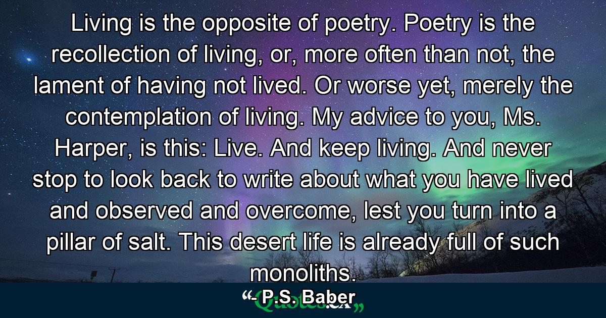 Living is the opposite of poetry. Poetry is the recollection of living, or, more often than not, the lament of having not lived. Or worse yet, merely the contemplation of living. My advice to you, Ms. Harper, is this: Live. And keep living. And never stop to look back to write about what you have lived and observed and overcome, lest you turn into a pillar of salt. This desert life is already full of such monoliths. - Quote by P.S. Baber