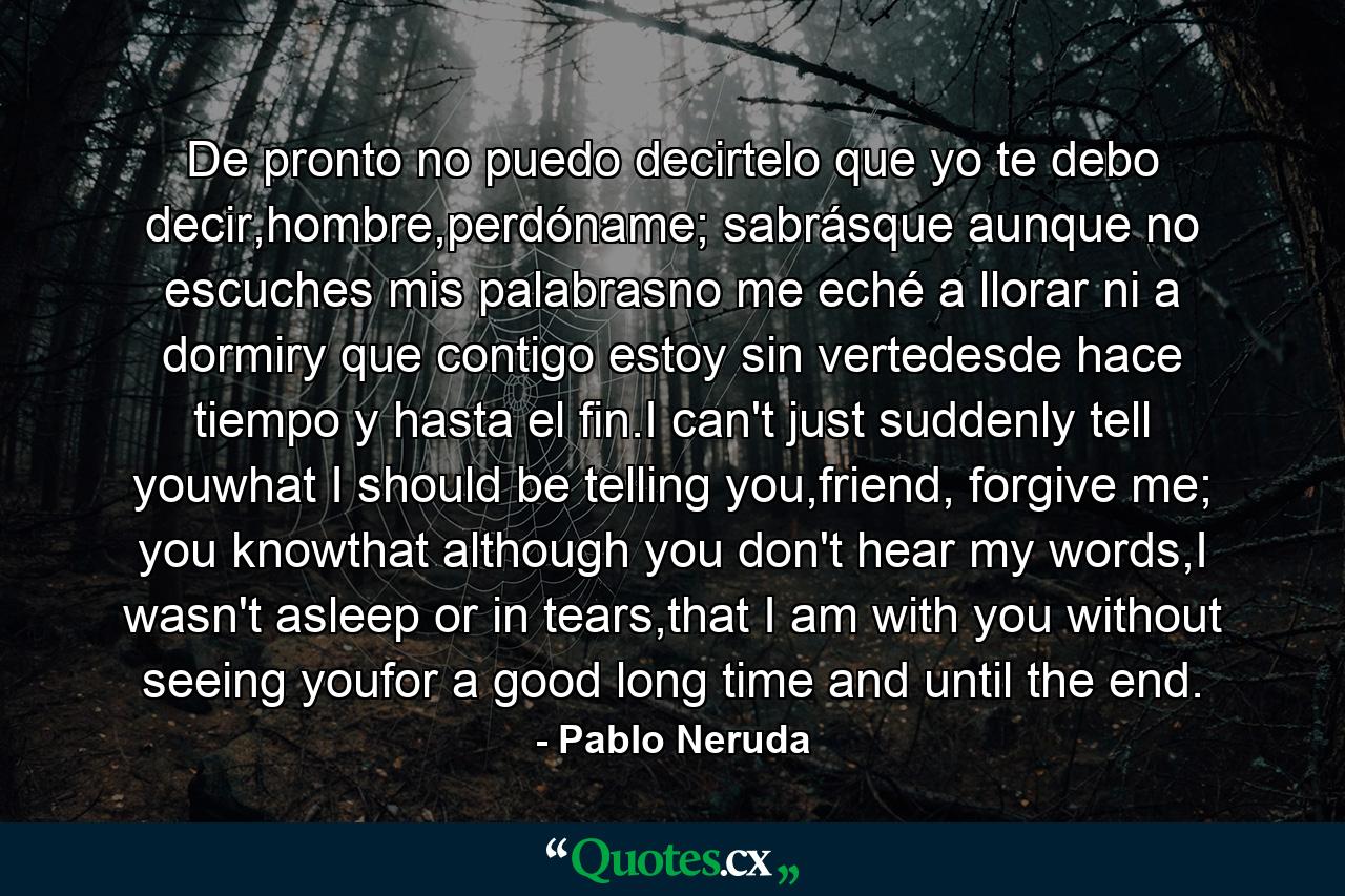 De pronto no puedo decirtelo que yo te debo decir,hombre,perdóname; sabrásque aunque no escuches mis palabrasno me eché a llorar ni a dormiry que contigo estoy sin vertedesde hace tiempo y hasta el fin.I can't just suddenly tell youwhat I should be telling you,friend, forgive me; you knowthat although you don't hear my words,I wasn't asleep or in tears,that I am with you without seeing youfor a good long time and until the end. - Quote by Pablo Neruda