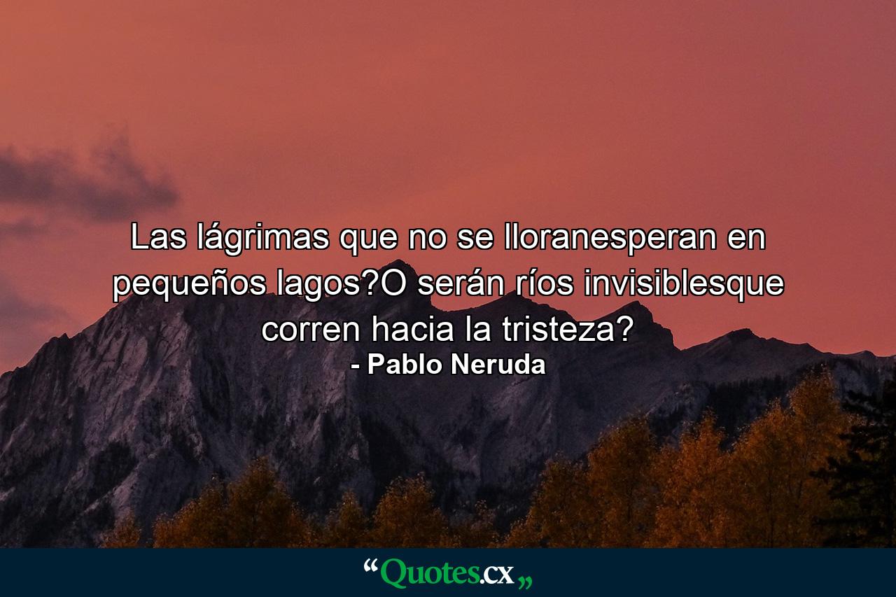 Las lágrimas que no se lloranesperan en pequeños lagos?O serán ríos invisiblesque corren hacia la tristeza? - Quote by Pablo Neruda