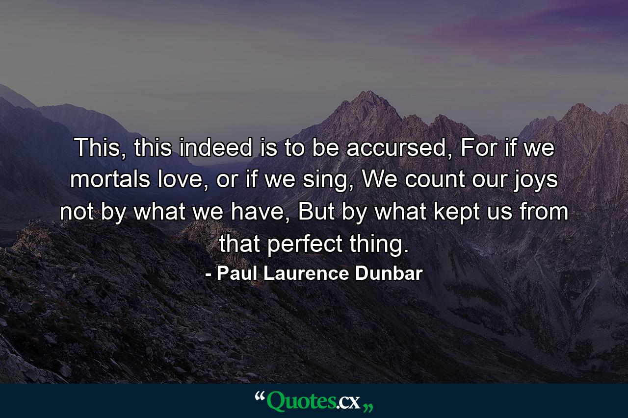 This, this indeed is to be accursed, For if we mortals love, or if we sing, We count our joys not by what we have, But by what kept us from that perfect thing. - Quote by Paul Laurence Dunbar