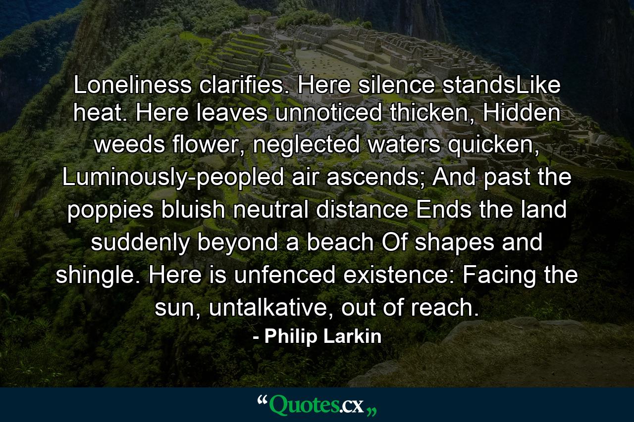 Loneliness clarifies. Here silence standsLike heat. Here leaves unnoticed thicken, Hidden weeds flower, neglected waters quicken, Luminously-peopled air ascends; And past the poppies bluish neutral distance Ends the land suddenly beyond a beach Of shapes and shingle. Here is unfenced existence: Facing the sun, untalkative, out of reach. - Quote by Philip Larkin