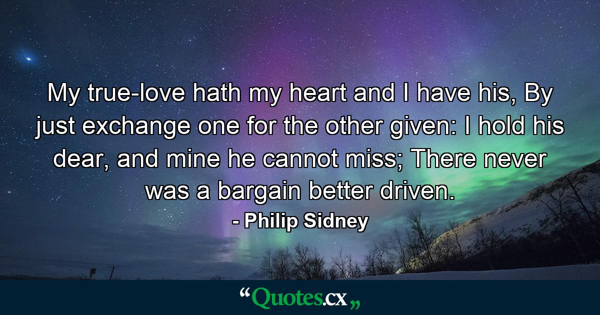 My true-love hath my heart and I have his, By just exchange one for the other given: I hold his dear, and mine he cannot miss; There never was a bargain better driven. - Quote by Philip Sidney